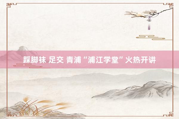 踩脚袜 足交 青浦“浦江学堂”火热开讲