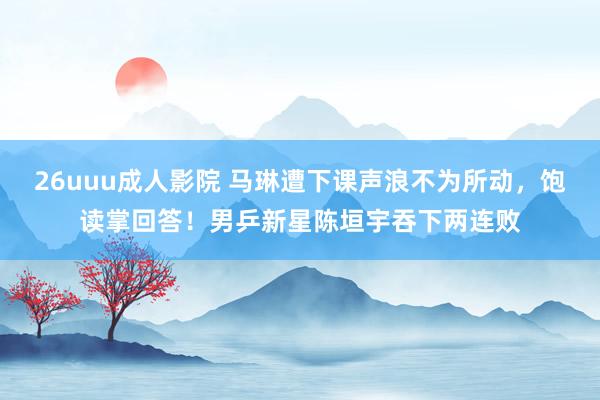 26uuu成人影院 马琳遭下课声浪不为所动，饱读掌回答！男乒新星陈垣宇吞下两连败