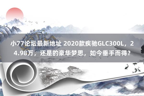 小77论坛最新地址 2020款疾驰GLC300L，24.98万，还是的豪华梦思，如今垂手而得？