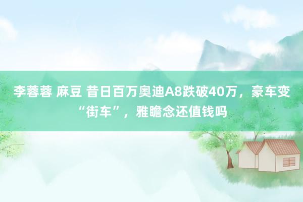 李蓉蓉 麻豆 昔日百万奥迪A8跌破40万，豪车变“街车”，雅瞻念还值钱吗