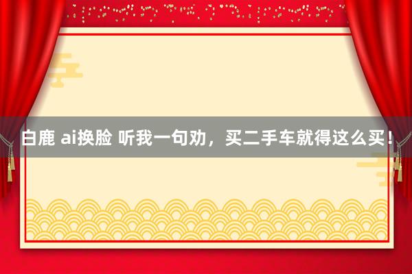 白鹿 ai换脸 听我一句劝，买二手车就得这么买！