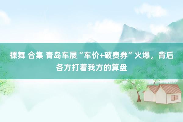 裸舞 合集 青岛车展“车价+破费券”火爆，背后各方打着我方的算盘