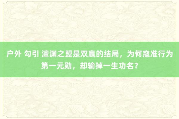 户外 勾引 澶渊之盟是双赢的结局，为何寇准行为第一元勋，却输掉一生功名？