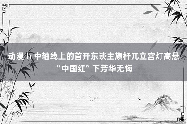 动漫 h 中轴线上的首开东谈主旗杆兀立宫灯高悬“中国红”下芳华无悔