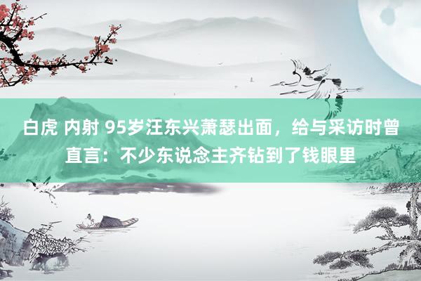 白虎 内射 95岁汪东兴萧瑟出面，给与采访时曾直言：不少东说念主齐钻到了钱眼里