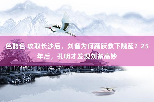 色酷色 攻取长沙后，刘备为何踊跃救下魏延？25年后，孔明才发现刘备高妙