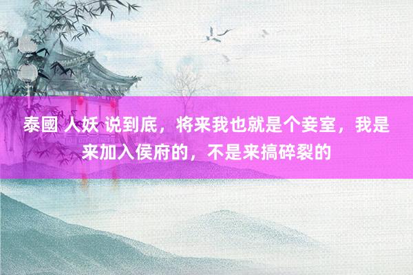 泰國 人妖 说到底，将来我也就是个妾室，我是来加入侯府的，不是来搞碎裂的