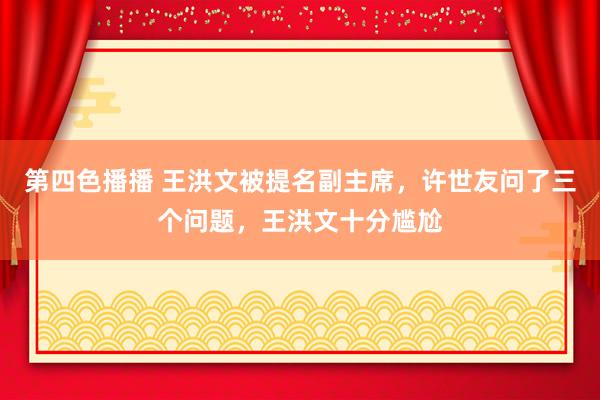 第四色播播 王洪文被提名副主席，许世友问了三个问题，王洪文十分尴尬