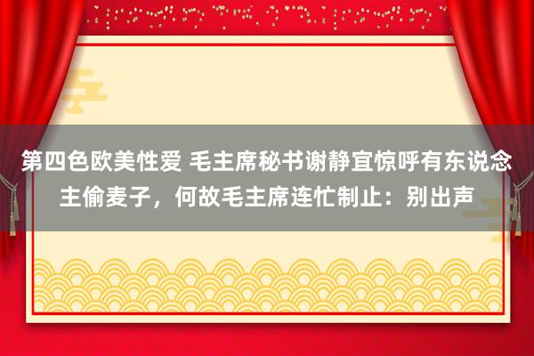 第四色欧美性爱 毛主席秘书谢静宜惊呼有东说念主偷麦子，何故毛主席连忙制止：别出声