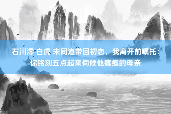 石川澪 白虎 宋同道带回初恋，我离开前嘱托：你铭刻五点起来伺候他瘫痪的母亲