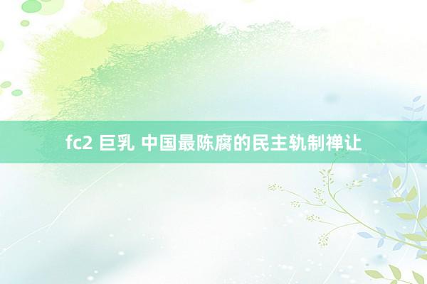 fc2 巨乳 中国最陈腐的民主轨制禅让