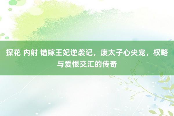 探花 内射 错嫁王妃逆袭记，废太子心尖宠，权略与爱恨交汇的传奇