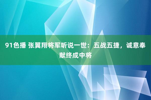 91色播 张翼翔将军听说一世：五战五捷，诚意奉献终成中将