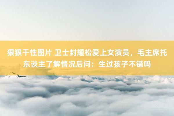 狠狠干性图片 卫士封耀松爱上女演员，毛主席托东谈主了解情况后问：生过孩子不错吗