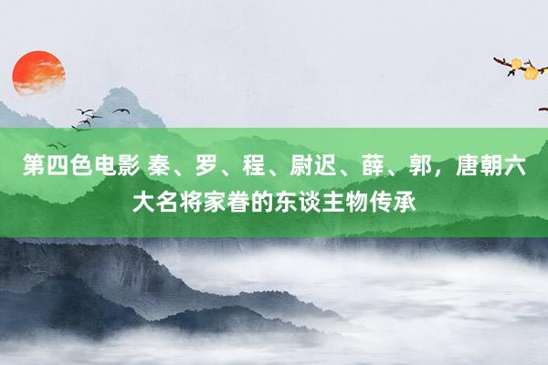 第四色电影 秦、罗、程、尉迟、薛、郭，唐朝六大名将家眷的东谈主物传承