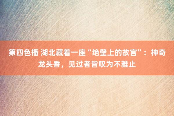 第四色播 湖北藏着一座“绝壁上的故宫”：神奇龙头香，见过者皆叹为不雅止