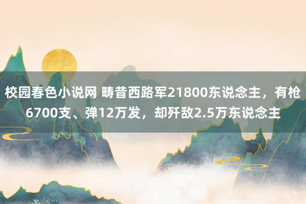 校园春色小说网 畴昔西路军21800东说念主，有枪6700支、弹12万发，却歼敌2.5万东说念主