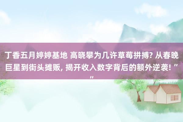 丁香五月婷婷基地 高晓攀为几许草莓拼搏? 从春晚巨星到街头摊贩, 揭开收入数字背后的额外逆袭! ”