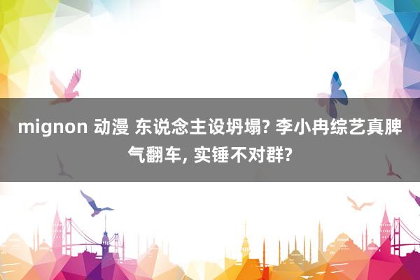 mignon 动漫 东说念主设坍塌? 李小冉综艺真脾气翻车, 实锤不对群?