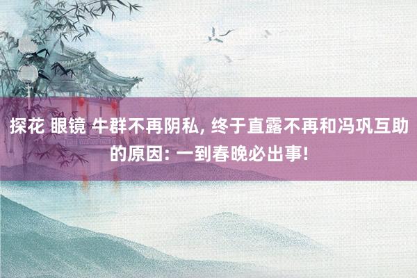 探花 眼镜 牛群不再阴私, 终于直露不再和冯巩互助的原因: 一到春晚必出事!
