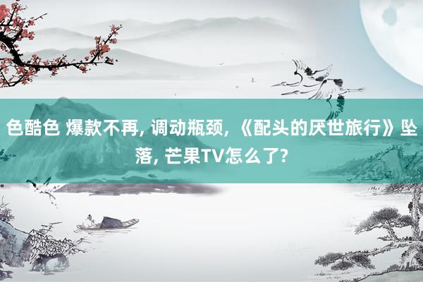 色酷色 爆款不再, 调动瓶颈, 《配头的厌世旅行》坠落, 芒果TV怎么了?
