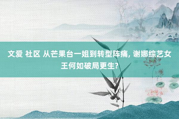 文爱 社区 从芒果台一姐到转型阵痛, 谢娜综艺女王何如破局更生?