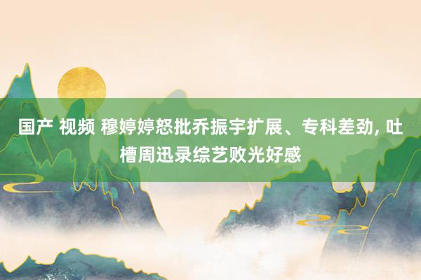 国产 视频 穆婷婷怒批乔振宇扩展、专科差劲, 吐槽周迅录综艺败光好感