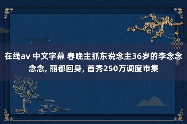 在线av 中文字幕 春晚主抓东说念主36岁的李念念念念, 丽都回身, 首秀250万调度市集