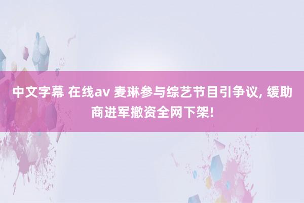 中文字幕 在线av 麦琳参与综艺节目引争议, 缓助商进军撤资全网下架!