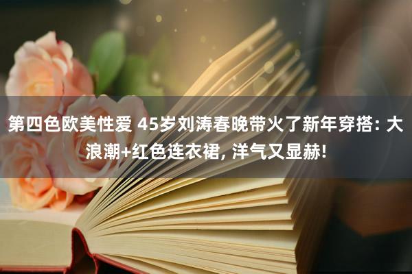 第四色欧美性爱 45岁刘涛春晚带火了新年穿搭: 大浪潮+红色连衣裙, 洋气又显赫!