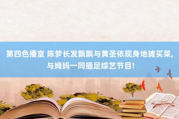 第四色播室 陈梦长发飘飘与黄圣依现身地摊买菜, 与姆妈一同插足综艺节目!