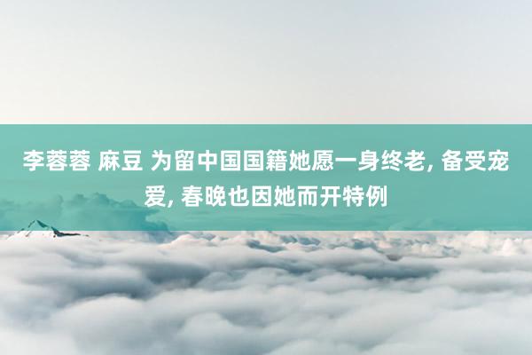 李蓉蓉 麻豆 为留中国国籍她愿一身终老, 备受宠爱, 春晚也因她而开特例