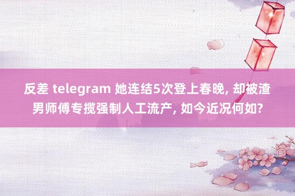 反差 telegram 她连结5次登上春晚, 却被渣男师傅专揽强制人工流产, 如今近况何如?