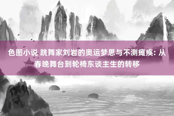 色图小说 跳舞家刘岩的奥运梦思与不测瘫痪: 从春晚舞台到轮椅东谈主生的转移