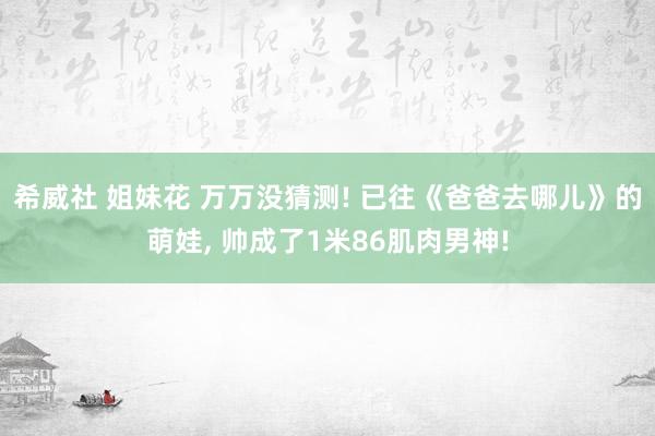 希威社 姐妹花 万万没猜测! 已往《爸爸去哪儿》的萌娃, 帅成了1米86肌肉男神!