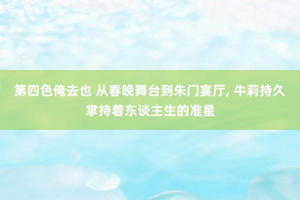 第四色俺去也 从春晚舞台到朱门宴厅, 牛莉持久掌持着东谈主生的准星