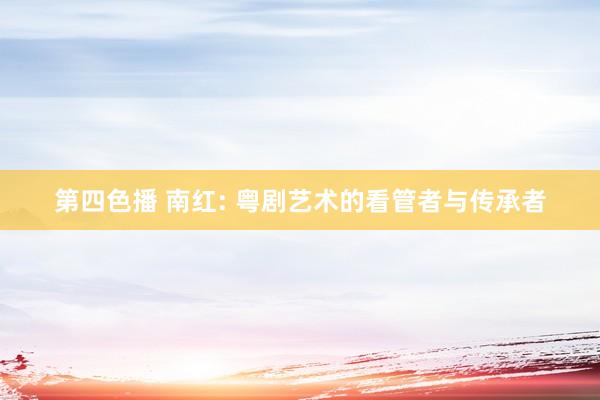 第四色播 南红: 粤剧艺术的看管者与传承者