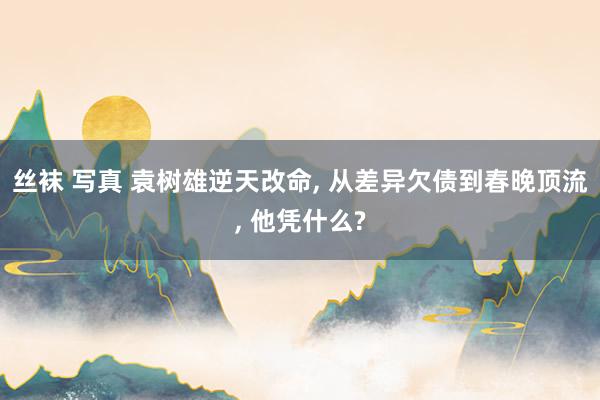 丝袜 写真 袁树雄逆天改命, 从差异欠债到春晚顶流, 他凭什么?