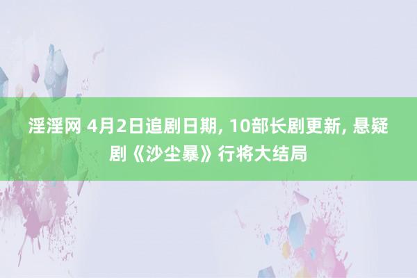 淫淫网 4月2日追剧日期, 10部长剧更新, 悬疑剧《沙尘暴》行将大结局