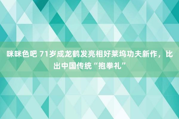 咪咪色吧 71岁成龙鹤发亮相好莱坞功夫新作，比出中国传统“抱拳礼”