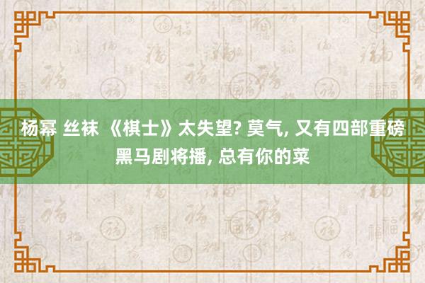 杨幂 丝袜 《棋士》太失望? 莫气, 又有四部重磅黑马剧将播, 总有你的菜