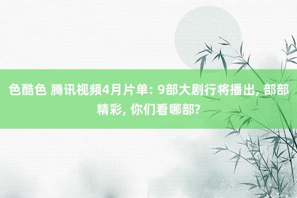 色酷色 腾讯视频4月片单: 9部大剧行将播出, 部部精彩, 你们看哪部?