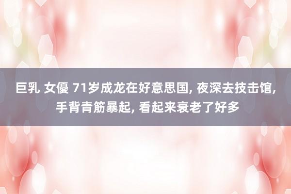 巨乳 女優 71岁成龙在好意思国, 夜深去技击馆, 手背青筋暴起, 看起来衰老了好多