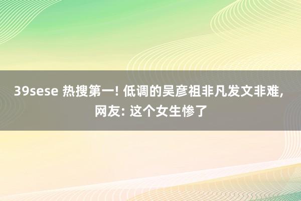 39sese 热搜第一! 低调的吴彦祖非凡发文非难, 网友: 这个女生惨了