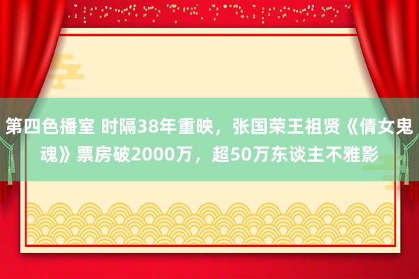 第四色播室 时隔38年重映，张国荣王祖贤《倩女鬼魂》票房破2000万，超50万东谈主不雅影