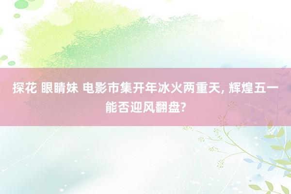 探花 眼睛妹 电影市集开年冰火两重天, 辉煌五一能否迎风翻盘?