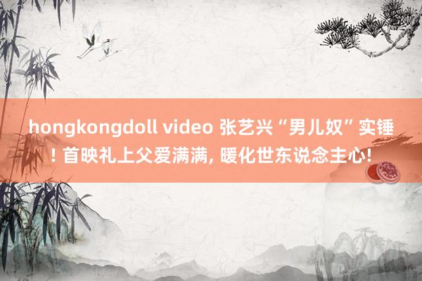 hongkongdoll video 张艺兴“男儿奴”实锤! 首映礼上父爱满满, 暖化世东说念主心!