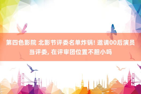 第四色影院 北影节评委名单炸锅! 邀请00后演员当评委, 在评审团位置不胆小吗