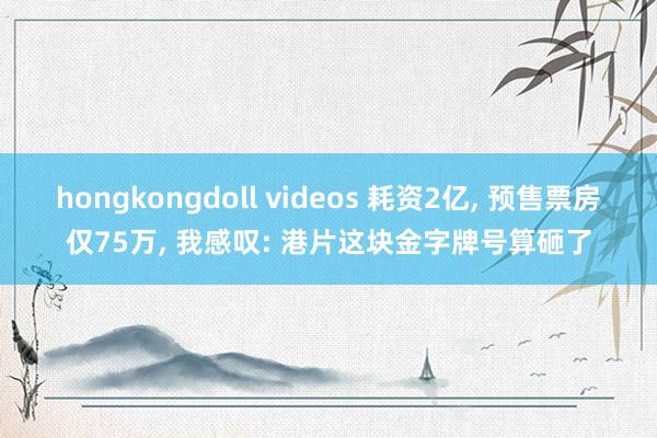 hongkongdoll videos 耗资2亿, 预售票房仅75万, 我感叹: 港片这块金字牌号算砸了