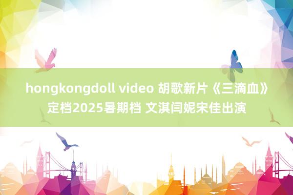 hongkongdoll video 胡歌新片《三滴血》定档2025暑期档 文淇闫妮宋佳出演